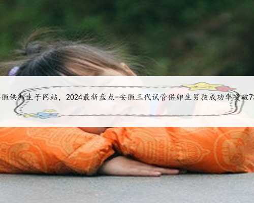 安徽供卵生子网站，2024最新盘点-安徽三代试管供卵生男孩成功率突破73%